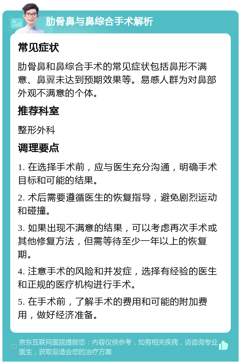 肋骨鼻与鼻综合手术解析 常见症状 肋骨鼻和鼻综合手术的常见症状包括鼻形不满意、鼻翼未达到预期效果等。易感人群为对鼻部外观不满意的个体。 推荐科室 整形外科 调理要点 1. 在选择手术前，应与医生充分沟通，明确手术目标和可能的结果。 2. 术后需要遵循医生的恢复指导，避免剧烈运动和碰撞。 3. 如果出现不满意的结果，可以考虑再次手术或其他修复方法，但需等待至少一年以上的恢复期。 4. 注意手术的风险和并发症，选择有经验的医生和正规的医疗机构进行手术。 5. 在手术前，了解手术的费用和可能的附加费用，做好经济准备。