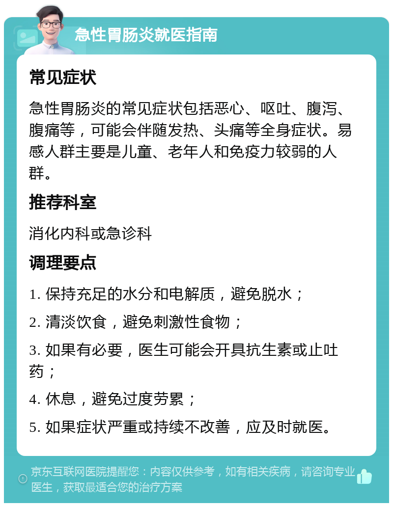 急性胃肠炎就医指南 常见症状 急性胃肠炎的常见症状包括恶心、呕吐、腹泻、腹痛等，可能会伴随发热、头痛等全身症状。易感人群主要是儿童、老年人和免疫力较弱的人群。 推荐科室 消化内科或急诊科 调理要点 1. 保持充足的水分和电解质，避免脱水； 2. 清淡饮食，避免刺激性食物； 3. 如果有必要，医生可能会开具抗生素或止吐药； 4. 休息，避免过度劳累； 5. 如果症状严重或持续不改善，应及时就医。