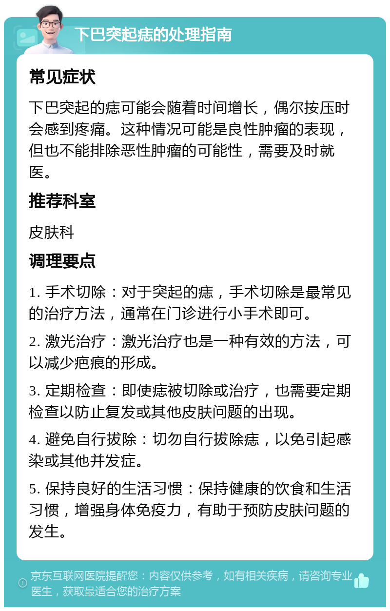 下巴突起痣的处理指南 常见症状 下巴突起的痣可能会随着时间增长，偶尔按压时会感到疼痛。这种情况可能是良性肿瘤的表现，但也不能排除恶性肿瘤的可能性，需要及时就医。 推荐科室 皮肤科 调理要点 1. 手术切除：对于突起的痣，手术切除是最常见的治疗方法，通常在门诊进行小手术即可。 2. 激光治疗：激光治疗也是一种有效的方法，可以减少疤痕的形成。 3. 定期检查：即使痣被切除或治疗，也需要定期检查以防止复发或其他皮肤问题的出现。 4. 避免自行拔除：切勿自行拔除痣，以免引起感染或其他并发症。 5. 保持良好的生活习惯：保持健康的饮食和生活习惯，增强身体免疫力，有助于预防皮肤问题的发生。