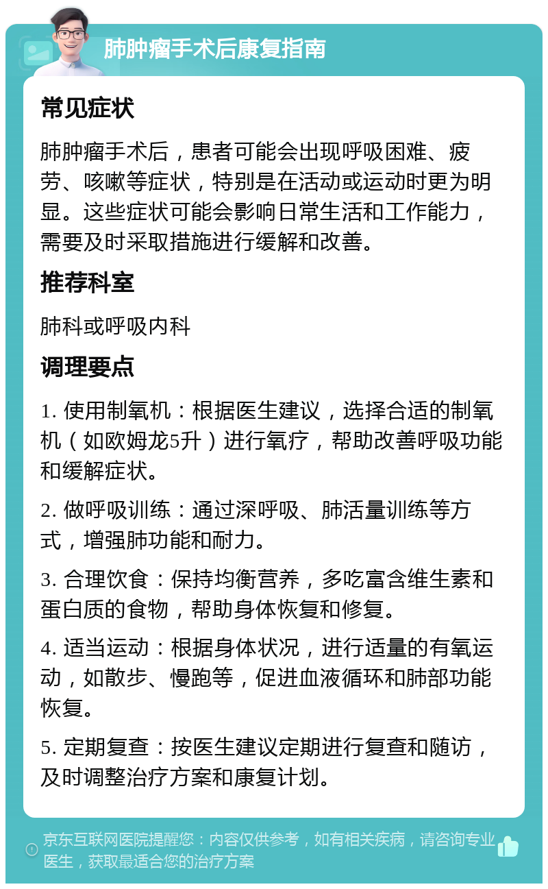 肺肿瘤手术后康复指南 常见症状 肺肿瘤手术后，患者可能会出现呼吸困难、疲劳、咳嗽等症状，特别是在活动或运动时更为明显。这些症状可能会影响日常生活和工作能力，需要及时采取措施进行缓解和改善。 推荐科室 肺科或呼吸内科 调理要点 1. 使用制氧机：根据医生建议，选择合适的制氧机（如欧姆龙5升）进行氧疗，帮助改善呼吸功能和缓解症状。 2. 做呼吸训练：通过深呼吸、肺活量训练等方式，增强肺功能和耐力。 3. 合理饮食：保持均衡营养，多吃富含维生素和蛋白质的食物，帮助身体恢复和修复。 4. 适当运动：根据身体状况，进行适量的有氧运动，如散步、慢跑等，促进血液循环和肺部功能恢复。 5. 定期复查：按医生建议定期进行复查和随访，及时调整治疗方案和康复计划。