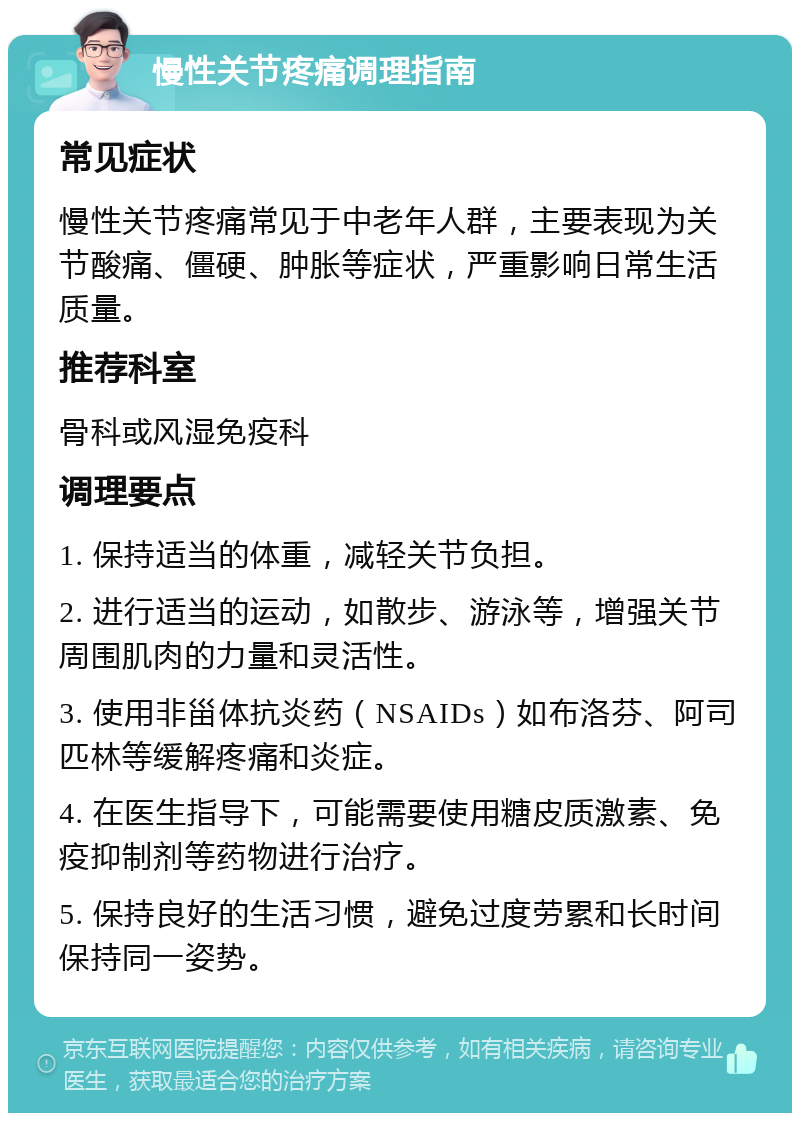 慢性关节疼痛调理指南 常见症状 慢性关节疼痛常见于中老年人群，主要表现为关节酸痛、僵硬、肿胀等症状，严重影响日常生活质量。 推荐科室 骨科或风湿免疫科 调理要点 1. 保持适当的体重，减轻关节负担。 2. 进行适当的运动，如散步、游泳等，增强关节周围肌肉的力量和灵活性。 3. 使用非甾体抗炎药（NSAIDs）如布洛芬、阿司匹林等缓解疼痛和炎症。 4. 在医生指导下，可能需要使用糖皮质激素、免疫抑制剂等药物进行治疗。 5. 保持良好的生活习惯，避免过度劳累和长时间保持同一姿势。