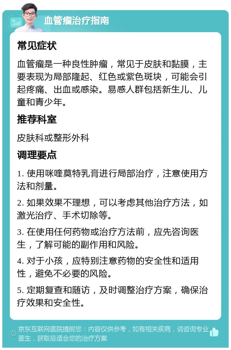 血管瘤治疗指南 常见症状 血管瘤是一种良性肿瘤，常见于皮肤和黏膜，主要表现为局部隆起、红色或紫色斑块，可能会引起疼痛、出血或感染。易感人群包括新生儿、儿童和青少年。 推荐科室 皮肤科或整形外科 调理要点 1. 使用咪喹莫特乳膏进行局部治疗，注意使用方法和剂量。 2. 如果效果不理想，可以考虑其他治疗方法，如激光治疗、手术切除等。 3. 在使用任何药物或治疗方法前，应先咨询医生，了解可能的副作用和风险。 4. 对于小孩，应特别注意药物的安全性和适用性，避免不必要的风险。 5. 定期复查和随访，及时调整治疗方案，确保治疗效果和安全性。