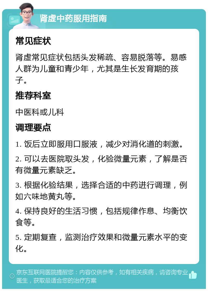 肾虚中药服用指南 常见症状 肾虚常见症状包括头发稀疏、容易脱落等。易感人群为儿童和青少年，尤其是生长发育期的孩子。 推荐科室 中医科或儿科 调理要点 1. 饭后立即服用口服液，减少对消化道的刺激。 2. 可以去医院取头发，化验微量元素，了解是否有微量元素缺乏。 3. 根据化验结果，选择合适的中药进行调理，例如六味地黄丸等。 4. 保持良好的生活习惯，包括规律作息、均衡饮食等。 5. 定期复查，监测治疗效果和微量元素水平的变化。