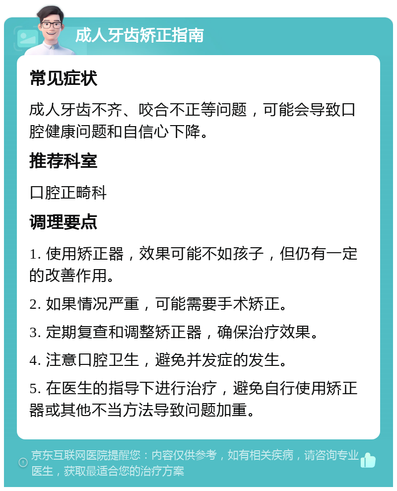 成人牙齿矫正指南 常见症状 成人牙齿不齐、咬合不正等问题，可能会导致口腔健康问题和自信心下降。 推荐科室 口腔正畸科 调理要点 1. 使用矫正器，效果可能不如孩子，但仍有一定的改善作用。 2. 如果情况严重，可能需要手术矫正。 3. 定期复查和调整矫正器，确保治疗效果。 4. 注意口腔卫生，避免并发症的发生。 5. 在医生的指导下进行治疗，避免自行使用矫正器或其他不当方法导致问题加重。