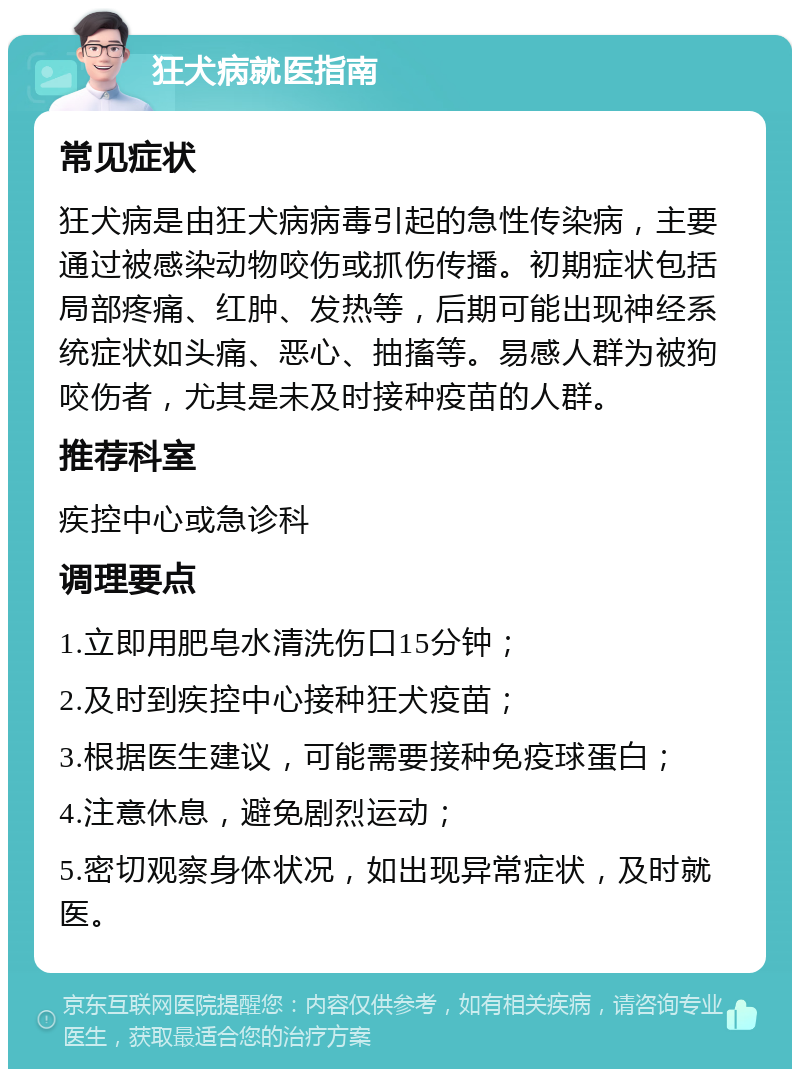 狂犬病就医指南 常见症状 狂犬病是由狂犬病病毒引起的急性传染病，主要通过被感染动物咬伤或抓伤传播。初期症状包括局部疼痛、红肿、发热等，后期可能出现神经系统症状如头痛、恶心、抽搐等。易感人群为被狗咬伤者，尤其是未及时接种疫苗的人群。 推荐科室 疾控中心或急诊科 调理要点 1.立即用肥皂水清洗伤口15分钟； 2.及时到疾控中心接种狂犬疫苗； 3.根据医生建议，可能需要接种免疫球蛋白； 4.注意休息，避免剧烈运动； 5.密切观察身体状况，如出现异常症状，及时就医。