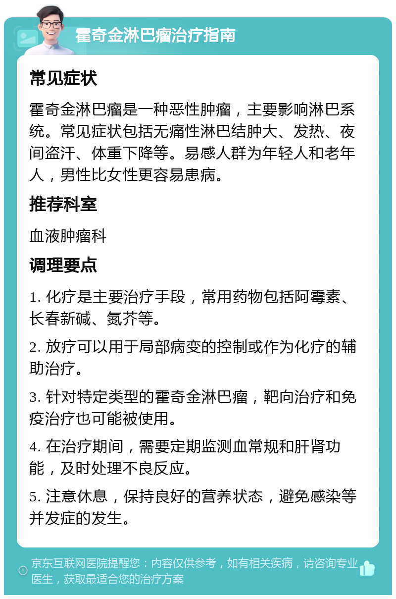 霍奇金淋巴瘤治疗指南 常见症状 霍奇金淋巴瘤是一种恶性肿瘤，主要影响淋巴系统。常见症状包括无痛性淋巴结肿大、发热、夜间盗汗、体重下降等。易感人群为年轻人和老年人，男性比女性更容易患病。 推荐科室 血液肿瘤科 调理要点 1. 化疗是主要治疗手段，常用药物包括阿霉素、长春新碱、氮芥等。 2. 放疗可以用于局部病变的控制或作为化疗的辅助治疗。 3. 针对特定类型的霍奇金淋巴瘤，靶向治疗和免疫治疗也可能被使用。 4. 在治疗期间，需要定期监测血常规和肝肾功能，及时处理不良反应。 5. 注意休息，保持良好的营养状态，避免感染等并发症的发生。