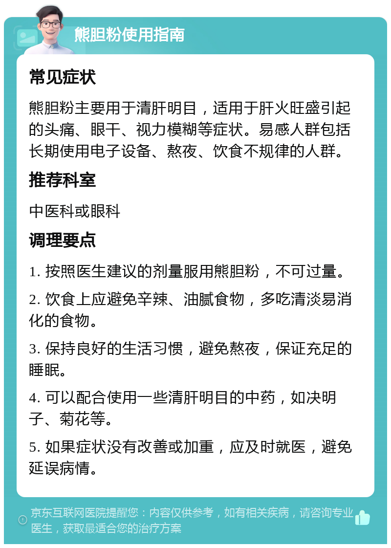 熊胆粉使用指南 常见症状 熊胆粉主要用于清肝明目，适用于肝火旺盛引起的头痛、眼干、视力模糊等症状。易感人群包括长期使用电子设备、熬夜、饮食不规律的人群。 推荐科室 中医科或眼科 调理要点 1. 按照医生建议的剂量服用熊胆粉，不可过量。 2. 饮食上应避免辛辣、油腻食物，多吃清淡易消化的食物。 3. 保持良好的生活习惯，避免熬夜，保证充足的睡眠。 4. 可以配合使用一些清肝明目的中药，如决明子、菊花等。 5. 如果症状没有改善或加重，应及时就医，避免延误病情。