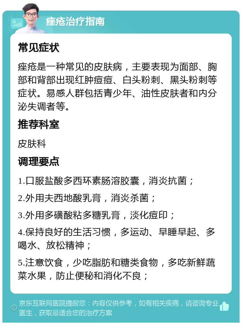 痤疮治疗指南 常见症状 痤疮是一种常见的皮肤病，主要表现为面部、胸部和背部出现红肿痘痘、白头粉刺、黑头粉刺等症状。易感人群包括青少年、油性皮肤者和内分泌失调者等。 推荐科室 皮肤科 调理要点 1.口服盐酸多西环素肠溶胶囊，消炎抗菌； 2.外用夫西地酸乳膏，消炎杀菌； 3.外用多磺酸粘多糖乳膏，淡化痘印； 4.保持良好的生活习惯，多运动、早睡早起、多喝水、放松精神； 5.注意饮食，少吃脂肪和糖类食物，多吃新鲜蔬菜水果，防止便秘和消化不良；