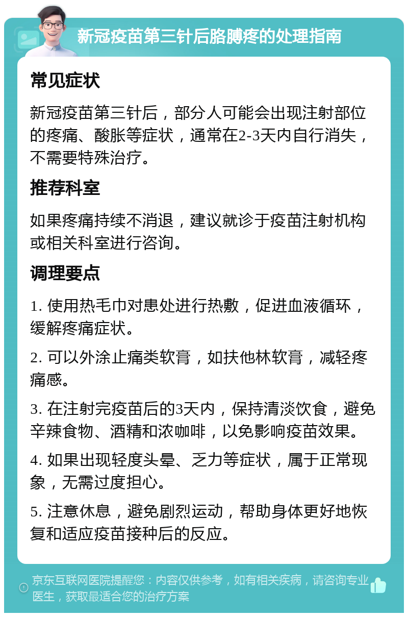 新冠疫苗第三针后胳膊疼的处理指南 常见症状 新冠疫苗第三针后，部分人可能会出现注射部位的疼痛、酸胀等症状，通常在2-3天内自行消失，不需要特殊治疗。 推荐科室 如果疼痛持续不消退，建议就诊于疫苗注射机构或相关科室进行咨询。 调理要点 1. 使用热毛巾对患处进行热敷，促进血液循环，缓解疼痛症状。 2. 可以外涂止痛类软膏，如扶他林软膏，减轻疼痛感。 3. 在注射完疫苗后的3天内，保持清淡饮食，避免辛辣食物、酒精和浓咖啡，以免影响疫苗效果。 4. 如果出现轻度头晕、乏力等症状，属于正常现象，无需过度担心。 5. 注意休息，避免剧烈运动，帮助身体更好地恢复和适应疫苗接种后的反应。