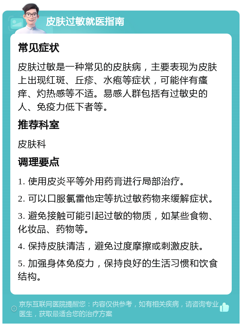 皮肤过敏就医指南 常见症状 皮肤过敏是一种常见的皮肤病，主要表现为皮肤上出现红斑、丘疹、水疱等症状，可能伴有瘙痒、灼热感等不适。易感人群包括有过敏史的人、免疫力低下者等。 推荐科室 皮肤科 调理要点 1. 使用皮炎平等外用药膏进行局部治疗。 2. 可以口服氯雷他定等抗过敏药物来缓解症状。 3. 避免接触可能引起过敏的物质，如某些食物、化妆品、药物等。 4. 保持皮肤清洁，避免过度摩擦或刺激皮肤。 5. 加强身体免疫力，保持良好的生活习惯和饮食结构。