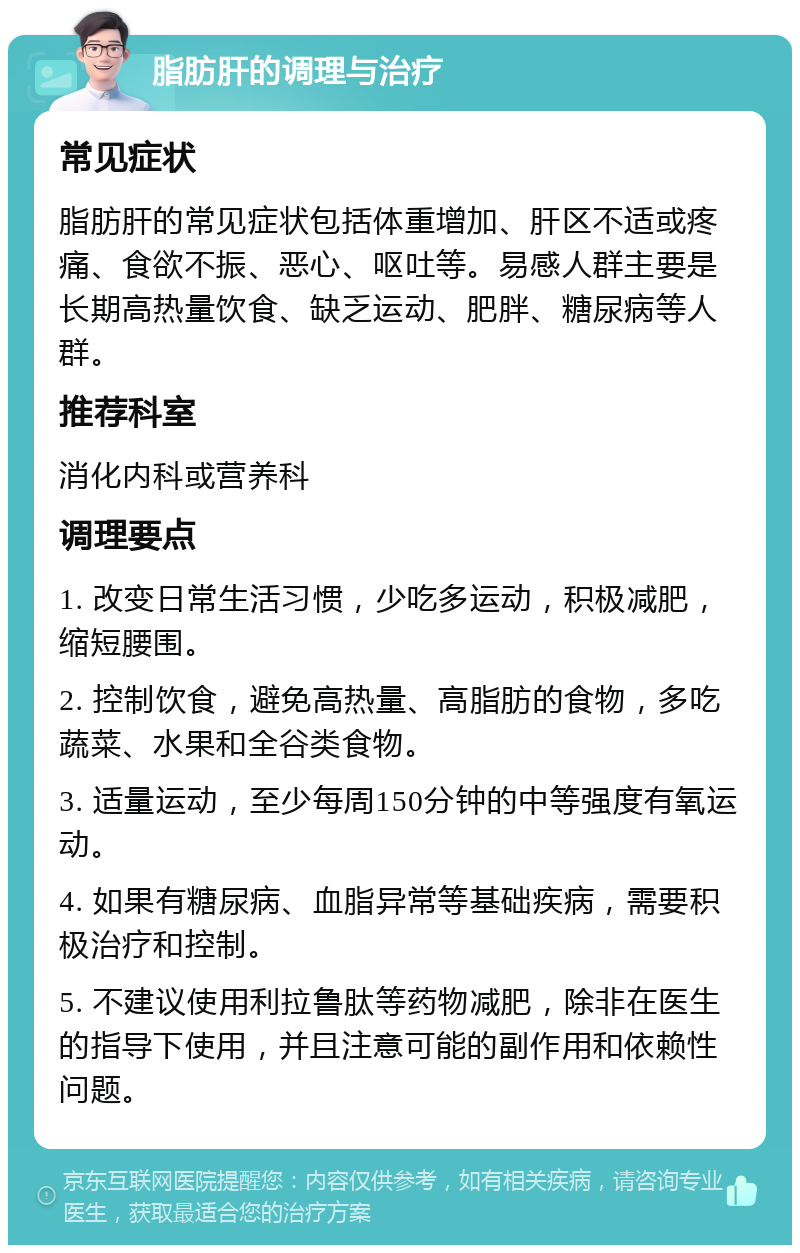 脂肪肝的调理与治疗 常见症状 脂肪肝的常见症状包括体重增加、肝区不适或疼痛、食欲不振、恶心、呕吐等。易感人群主要是长期高热量饮食、缺乏运动、肥胖、糖尿病等人群。 推荐科室 消化内科或营养科 调理要点 1. 改变日常生活习惯，少吃多运动，积极减肥，缩短腰围。 2. 控制饮食，避免高热量、高脂肪的食物，多吃蔬菜、水果和全谷类食物。 3. 适量运动，至少每周150分钟的中等强度有氧运动。 4. 如果有糖尿病、血脂异常等基础疾病，需要积极治疗和控制。 5. 不建议使用利拉鲁肽等药物减肥，除非在医生的指导下使用，并且注意可能的副作用和依赖性问题。