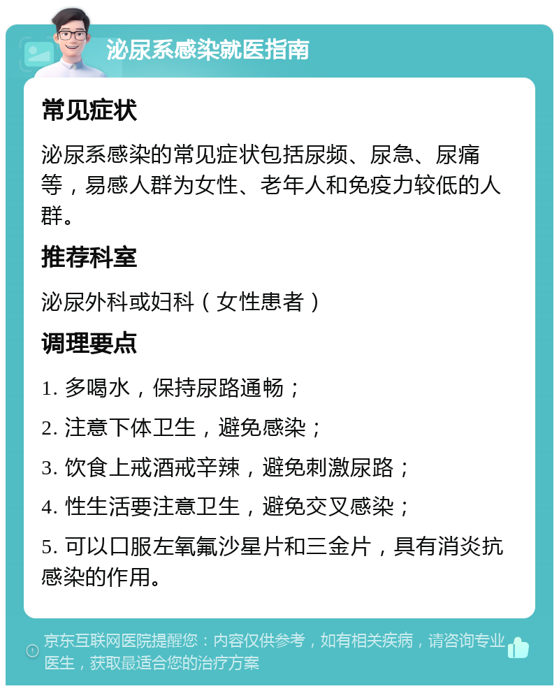 泌尿系感染就医指南 常见症状 泌尿系感染的常见症状包括尿频、尿急、尿痛等，易感人群为女性、老年人和免疫力较低的人群。 推荐科室 泌尿外科或妇科（女性患者） 调理要点 1. 多喝水，保持尿路通畅； 2. 注意下体卫生，避免感染； 3. 饮食上戒酒戒辛辣，避免刺激尿路； 4. 性生活要注意卫生，避免交叉感染； 5. 可以口服左氧氟沙星片和三金片，具有消炎抗感染的作用。