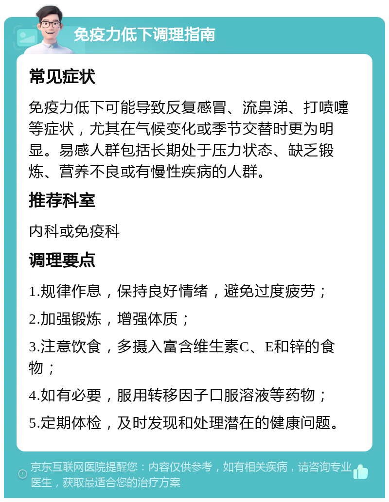 免疫力低下调理指南 常见症状 免疫力低下可能导致反复感冒、流鼻涕、打喷嚏等症状，尤其在气候变化或季节交替时更为明显。易感人群包括长期处于压力状态、缺乏锻炼、营养不良或有慢性疾病的人群。 推荐科室 内科或免疫科 调理要点 1.规律作息，保持良好情绪，避免过度疲劳； 2.加强锻炼，增强体质； 3.注意饮食，多摄入富含维生素C、E和锌的食物； 4.如有必要，服用转移因子口服溶液等药物； 5.定期体检，及时发现和处理潜在的健康问题。