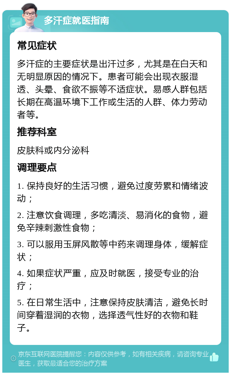 多汗症就医指南 常见症状 多汗症的主要症状是出汗过多，尤其是在白天和无明显原因的情况下。患者可能会出现衣服湿透、头晕、食欲不振等不适症状。易感人群包括长期在高温环境下工作或生活的人群、体力劳动者等。 推荐科室 皮肤科或内分泌科 调理要点 1. 保持良好的生活习惯，避免过度劳累和情绪波动； 2. 注意饮食调理，多吃清淡、易消化的食物，避免辛辣刺激性食物； 3. 可以服用玉屏风散等中药来调理身体，缓解症状； 4. 如果症状严重，应及时就医，接受专业的治疗； 5. 在日常生活中，注意保持皮肤清洁，避免长时间穿着湿润的衣物，选择透气性好的衣物和鞋子。