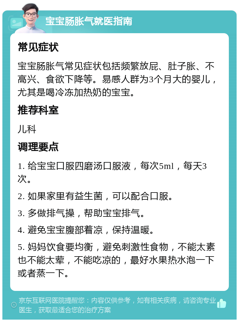 宝宝肠胀气就医指南 常见症状 宝宝肠胀气常见症状包括频繁放屁、肚子胀、不高兴、食欲下降等。易感人群为3个月大的婴儿，尤其是喝冷冻加热奶的宝宝。 推荐科室 儿科 调理要点 1. 给宝宝口服四磨汤口服液，每次5ml，每天3次。 2. 如果家里有益生菌，可以配合口服。 3. 多做排气操，帮助宝宝排气。 4. 避免宝宝腹部着凉，保持温暖。 5. 妈妈饮食要均衡，避免刺激性食物，不能太素也不能太荤，不能吃凉的，最好水果热水泡一下或者蒸一下。