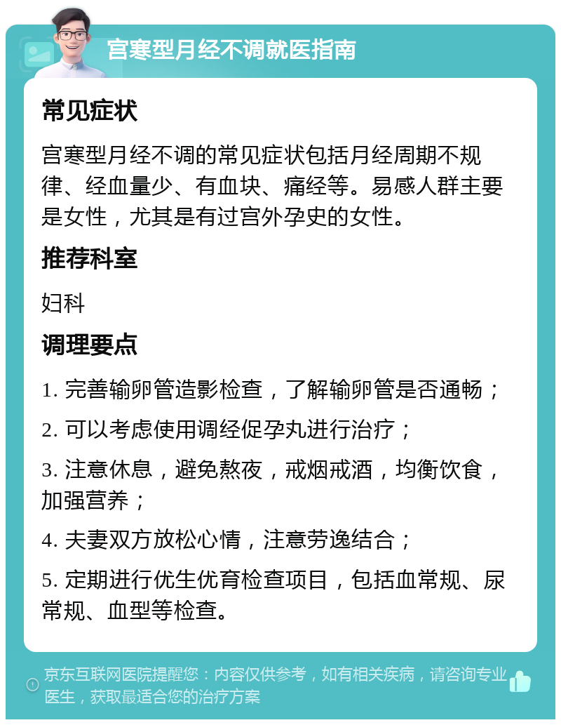 宫寒型月经不调就医指南 常见症状 宫寒型月经不调的常见症状包括月经周期不规律、经血量少、有血块、痛经等。易感人群主要是女性，尤其是有过宫外孕史的女性。 推荐科室 妇科 调理要点 1. 完善输卵管造影检查，了解输卵管是否通畅； 2. 可以考虑使用调经促孕丸进行治疗； 3. 注意休息，避免熬夜，戒烟戒酒，均衡饮食，加强营养； 4. 夫妻双方放松心情，注意劳逸结合； 5. 定期进行优生优育检查项目，包括血常规、尿常规、血型等检查。