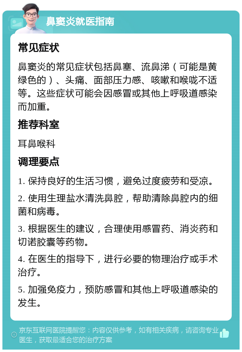 鼻窦炎就医指南 常见症状 鼻窦炎的常见症状包括鼻塞、流鼻涕（可能是黄绿色的）、头痛、面部压力感、咳嗽和喉咙不适等。这些症状可能会因感冒或其他上呼吸道感染而加重。 推荐科室 耳鼻喉科 调理要点 1. 保持良好的生活习惯，避免过度疲劳和受凉。 2. 使用生理盐水清洗鼻腔，帮助清除鼻腔内的细菌和病毒。 3. 根据医生的建议，合理使用感冒药、消炎药和切诺胶囊等药物。 4. 在医生的指导下，进行必要的物理治疗或手术治疗。 5. 加强免疫力，预防感冒和其他上呼吸道感染的发生。