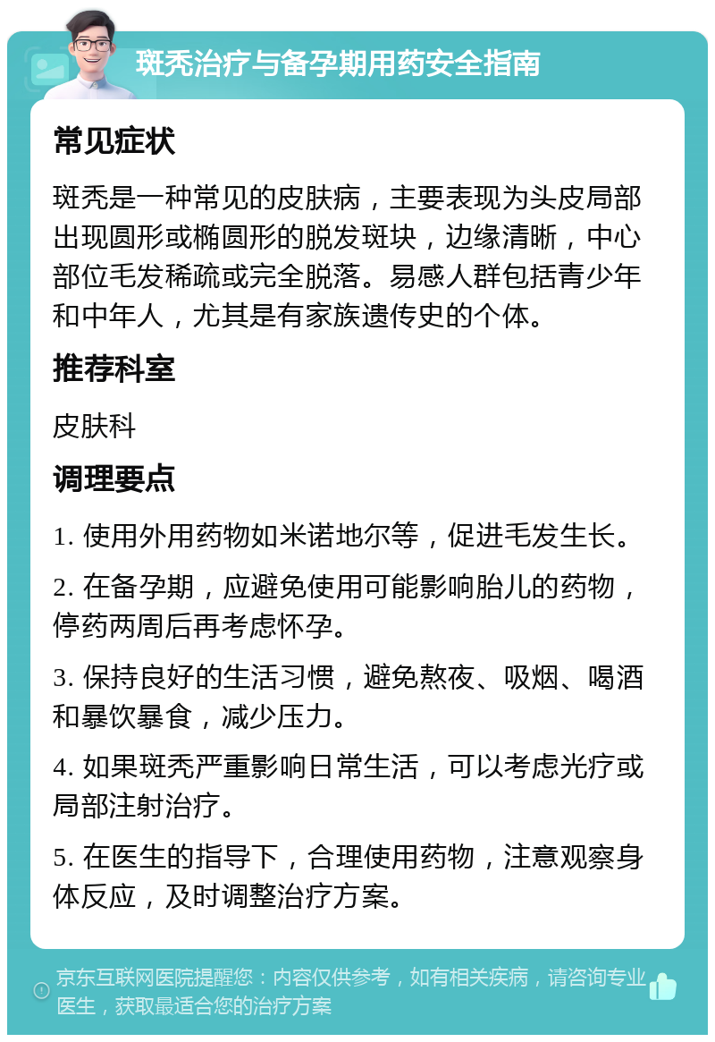 斑秃治疗与备孕期用药安全指南 常见症状 斑秃是一种常见的皮肤病，主要表现为头皮局部出现圆形或椭圆形的脱发斑块，边缘清晰，中心部位毛发稀疏或完全脱落。易感人群包括青少年和中年人，尤其是有家族遗传史的个体。 推荐科室 皮肤科 调理要点 1. 使用外用药物如米诺地尔等，促进毛发生长。 2. 在备孕期，应避免使用可能影响胎儿的药物，停药两周后再考虑怀孕。 3. 保持良好的生活习惯，避免熬夜、吸烟、喝酒和暴饮暴食，减少压力。 4. 如果斑秃严重影响日常生活，可以考虑光疗或局部注射治疗。 5. 在医生的指导下，合理使用药物，注意观察身体反应，及时调整治疗方案。