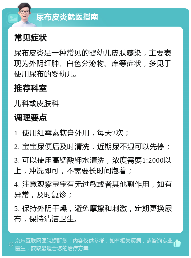 尿布皮炎就医指南 常见症状 尿布皮炎是一种常见的婴幼儿皮肤感染，主要表现为外阴红肿、白色分泌物、痒等症状，多见于使用尿布的婴幼儿。 推荐科室 儿科或皮肤科 调理要点 1. 使用红霉素软膏外用，每天2次； 2. 宝宝尿便后及时清洗，近期尿不湿可以先停； 3. 可以使用高锰酸钾水清洗，浓度需要1:2000以上，冲洗即可，不需要长时间泡着； 4. 注意观察宝宝有无过敏或者其他副作用，如有异常，及时复诊； 5. 保持外阴干燥，避免摩擦和刺激，定期更换尿布，保持清洁卫生。