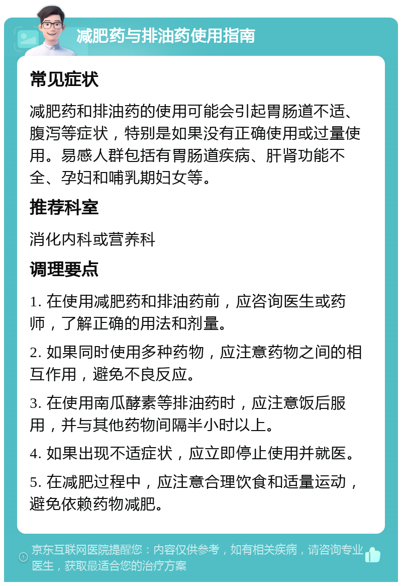 减肥药与排油药使用指南 常见症状 减肥药和排油药的使用可能会引起胃肠道不适、腹泻等症状，特别是如果没有正确使用或过量使用。易感人群包括有胃肠道疾病、肝肾功能不全、孕妇和哺乳期妇女等。 推荐科室 消化内科或营养科 调理要点 1. 在使用减肥药和排油药前，应咨询医生或药师，了解正确的用法和剂量。 2. 如果同时使用多种药物，应注意药物之间的相互作用，避免不良反应。 3. 在使用南瓜酵素等排油药时，应注意饭后服用，并与其他药物间隔半小时以上。 4. 如果出现不适症状，应立即停止使用并就医。 5. 在减肥过程中，应注意合理饮食和适量运动，避免依赖药物减肥。