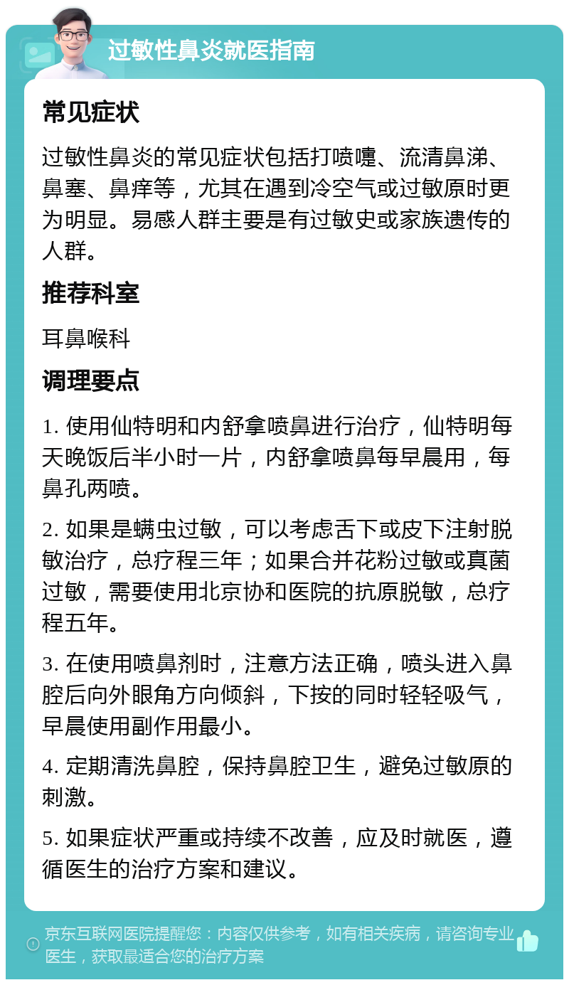 过敏性鼻炎就医指南 常见症状 过敏性鼻炎的常见症状包括打喷嚏、流清鼻涕、鼻塞、鼻痒等，尤其在遇到冷空气或过敏原时更为明显。易感人群主要是有过敏史或家族遗传的人群。 推荐科室 耳鼻喉科 调理要点 1. 使用仙特明和内舒拿喷鼻进行治疗，仙特明每天晚饭后半小时一片，内舒拿喷鼻每早晨用，每鼻孔两喷。 2. 如果是螨虫过敏，可以考虑舌下或皮下注射脱敏治疗，总疗程三年；如果合并花粉过敏或真菌过敏，需要使用北京协和医院的抗原脱敏，总疗程五年。 3. 在使用喷鼻剂时，注意方法正确，喷头进入鼻腔后向外眼角方向倾斜，下按的同时轻轻吸气，早晨使用副作用最小。 4. 定期清洗鼻腔，保持鼻腔卫生，避免过敏原的刺激。 5. 如果症状严重或持续不改善，应及时就医，遵循医生的治疗方案和建议。