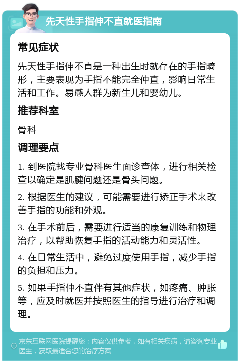 先天性手指伸不直就医指南 常见症状 先天性手指伸不直是一种出生时就存在的手指畸形，主要表现为手指不能完全伸直，影响日常生活和工作。易感人群为新生儿和婴幼儿。 推荐科室 骨科 调理要点 1. 到医院找专业骨科医生面诊查体，进行相关检查以确定是肌腱问题还是骨头问题。 2. 根据医生的建议，可能需要进行矫正手术来改善手指的功能和外观。 3. 在手术前后，需要进行适当的康复训练和物理治疗，以帮助恢复手指的活动能力和灵活性。 4. 在日常生活中，避免过度使用手指，减少手指的负担和压力。 5. 如果手指伸不直伴有其他症状，如疼痛、肿胀等，应及时就医并按照医生的指导进行治疗和调理。