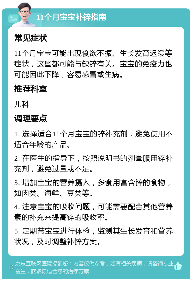 11个月宝宝补锌指南 常见症状 11个月宝宝可能出现食欲不振、生长发育迟缓等症状，这些都可能与缺锌有关。宝宝的免疫力也可能因此下降，容易感冒或生病。 推荐科室 儿科 调理要点 1. 选择适合11个月宝宝的锌补充剂，避免使用不适合年龄的产品。 2. 在医生的指导下，按照说明书的剂量服用锌补充剂，避免过量或不足。 3. 增加宝宝的营养摄入，多食用富含锌的食物，如肉类、海鲜、豆类等。 4. 注意宝宝的吸收问题，可能需要配合其他营养素的补充来提高锌的吸收率。 5. 定期带宝宝进行体检，监测其生长发育和营养状况，及时调整补锌方案。