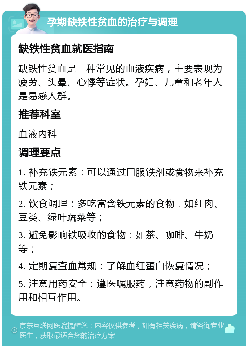 孕期缺铁性贫血的治疗与调理 缺铁性贫血就医指南 缺铁性贫血是一种常见的血液疾病，主要表现为疲劳、头晕、心悸等症状。孕妇、儿童和老年人是易感人群。 推荐科室 血液内科 调理要点 1. 补充铁元素：可以通过口服铁剂或食物来补充铁元素； 2. 饮食调理：多吃富含铁元素的食物，如红肉、豆类、绿叶蔬菜等； 3. 避免影响铁吸收的食物：如茶、咖啡、牛奶等； 4. 定期复查血常规：了解血红蛋白恢复情况； 5. 注意用药安全：遵医嘱服药，注意药物的副作用和相互作用。