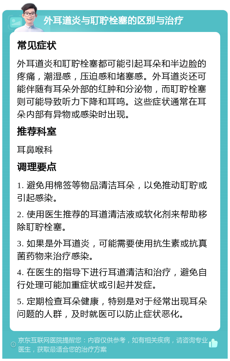 外耳道炎与耵聍栓塞的区别与治疗 常见症状 外耳道炎和耵聍栓塞都可能引起耳朵和半边脸的疼痛，潮湿感，压迫感和堵塞感。外耳道炎还可能伴随有耳朵外部的红肿和分泌物，而耵聍栓塞则可能导致听力下降和耳鸣。这些症状通常在耳朵内部有异物或感染时出现。 推荐科室 耳鼻喉科 调理要点 1. 避免用棉签等物品清洁耳朵，以免推动耵聍或引起感染。 2. 使用医生推荐的耳道清洁液或软化剂来帮助移除耵聍栓塞。 3. 如果是外耳道炎，可能需要使用抗生素或抗真菌药物来治疗感染。 4. 在医生的指导下进行耳道清洁和治疗，避免自行处理可能加重症状或引起并发症。 5. 定期检查耳朵健康，特别是对于经常出现耳朵问题的人群，及时就医可以防止症状恶化。