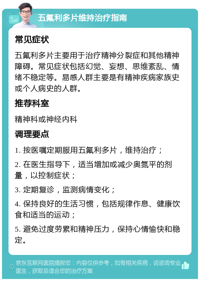 五氟利多片维持治疗指南 常见症状 五氟利多片主要用于治疗精神分裂症和其他精神障碍。常见症状包括幻觉、妄想、思维紊乱、情绪不稳定等。易感人群主要是有精神疾病家族史或个人病史的人群。 推荐科室 精神科或神经内科 调理要点 1. 按医嘱定期服用五氟利多片，维持治疗； 2. 在医生指导下，适当增加或减少奥氮平的剂量，以控制症状； 3. 定期复诊，监测病情变化； 4. 保持良好的生活习惯，包括规律作息、健康饮食和适当的运动； 5. 避免过度劳累和精神压力，保持心情愉快和稳定。