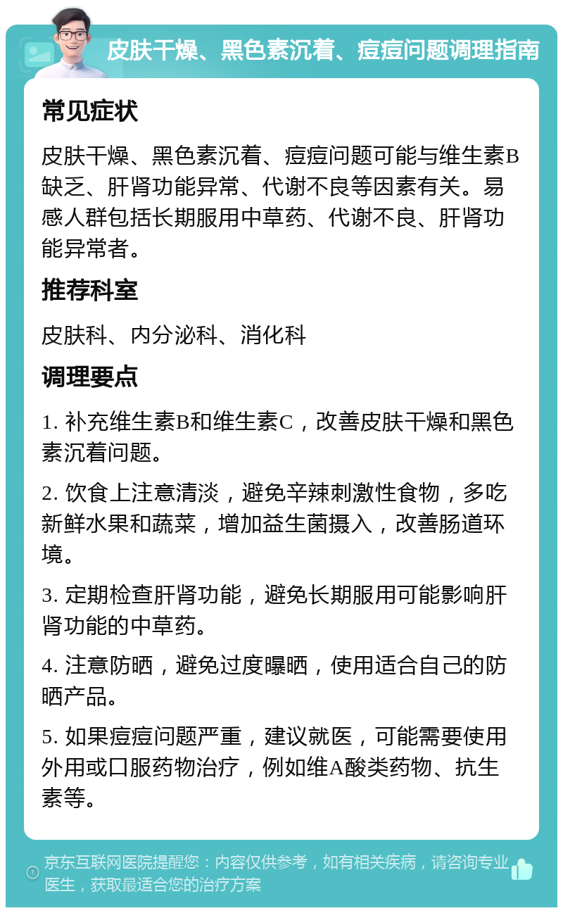 皮肤干燥、黑色素沉着、痘痘问题调理指南 常见症状 皮肤干燥、黑色素沉着、痘痘问题可能与维生素B缺乏、肝肾功能异常、代谢不良等因素有关。易感人群包括长期服用中草药、代谢不良、肝肾功能异常者。 推荐科室 皮肤科、内分泌科、消化科 调理要点 1. 补充维生素B和维生素C，改善皮肤干燥和黑色素沉着问题。 2. 饮食上注意清淡，避免辛辣刺激性食物，多吃新鲜水果和蔬菜，增加益生菌摄入，改善肠道环境。 3. 定期检查肝肾功能，避免长期服用可能影响肝肾功能的中草药。 4. 注意防晒，避免过度曝晒，使用适合自己的防晒产品。 5. 如果痘痘问题严重，建议就医，可能需要使用外用或口服药物治疗，例如维A酸类药物、抗生素等。