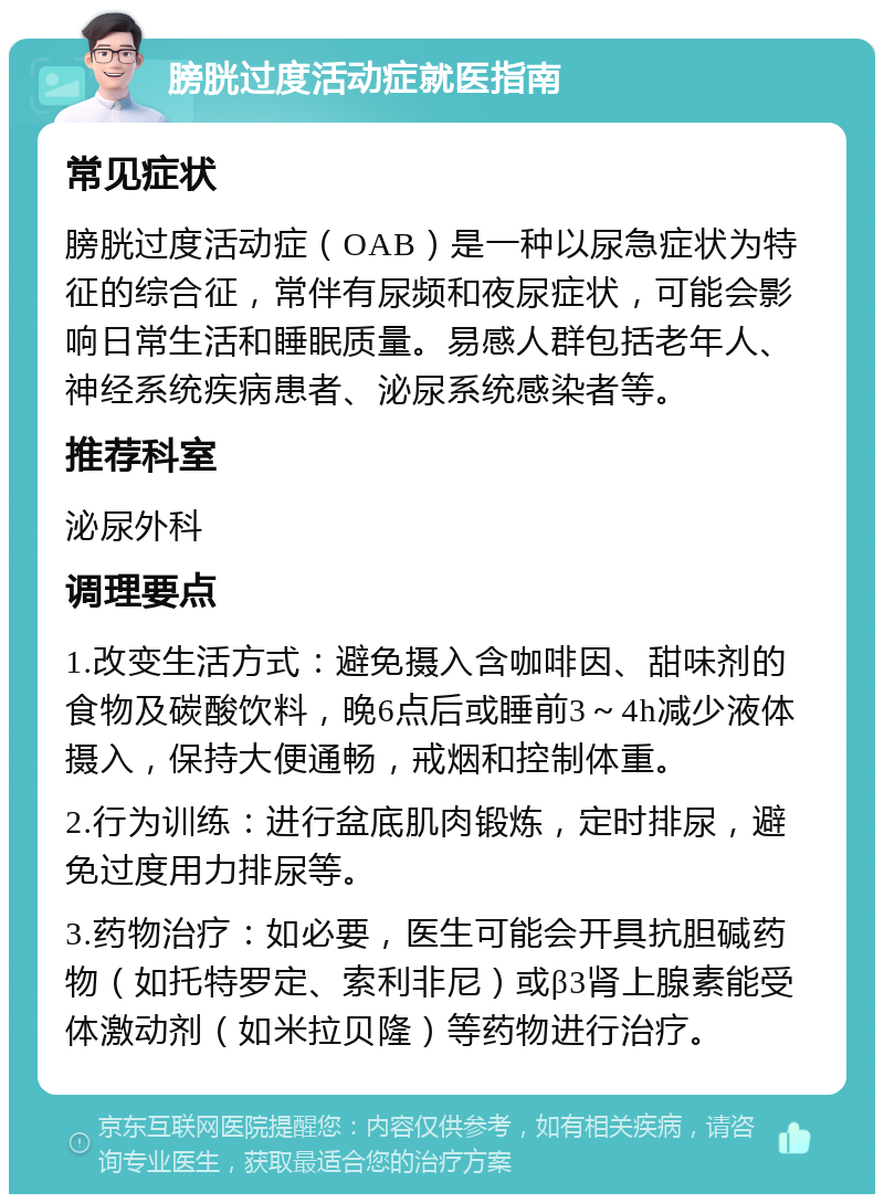 膀胱过度活动症就医指南 常见症状 膀胱过度活动症（OAB）是一种以尿急症状为特征的综合征，常伴有尿频和夜尿症状，可能会影响日常生活和睡眠质量。易感人群包括老年人、神经系统疾病患者、泌尿系统感染者等。 推荐科室 泌尿外科 调理要点 1.改变生活方式：避免摄入含咖啡因、甜味剂的食物及碳酸饮料，晚6点后或睡前3～4h减少液体摄入，保持大便通畅，戒烟和控制体重。 2.行为训练：进行盆底肌肉锻炼，定时排尿，避免过度用力排尿等。 3.药物治疗：如必要，医生可能会开具抗胆碱药物（如托特罗定、索利非尼）或β3肾上腺素能受体激动剂（如米拉贝隆）等药物进行治疗。