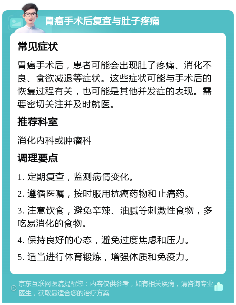 胃癌手术后复查与肚子疼痛 常见症状 胃癌手术后，患者可能会出现肚子疼痛、消化不良、食欲减退等症状。这些症状可能与手术后的恢复过程有关，也可能是其他并发症的表现。需要密切关注并及时就医。 推荐科室 消化内科或肿瘤科 调理要点 1. 定期复查，监测病情变化。 2. 遵循医嘱，按时服用抗癌药物和止痛药。 3. 注意饮食，避免辛辣、油腻等刺激性食物，多吃易消化的食物。 4. 保持良好的心态，避免过度焦虑和压力。 5. 适当进行体育锻炼，增强体质和免疫力。