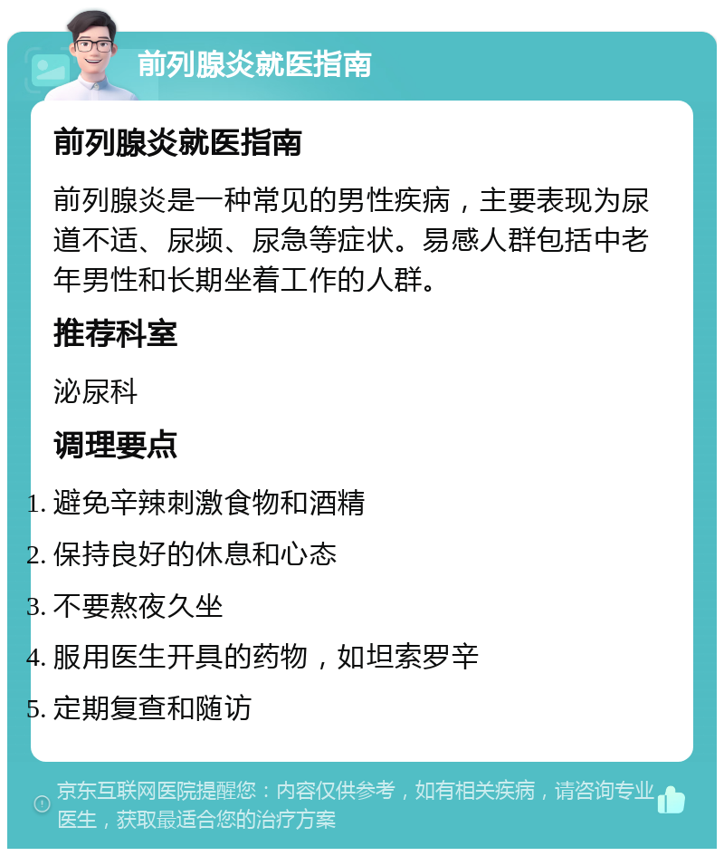 前列腺炎就医指南 前列腺炎就医指南 前列腺炎是一种常见的男性疾病，主要表现为尿道不适、尿频、尿急等症状。易感人群包括中老年男性和长期坐着工作的人群。 推荐科室 泌尿科 调理要点 避免辛辣刺激食物和酒精 保持良好的休息和心态 不要熬夜久坐 服用医生开具的药物，如坦索罗辛 定期复查和随访