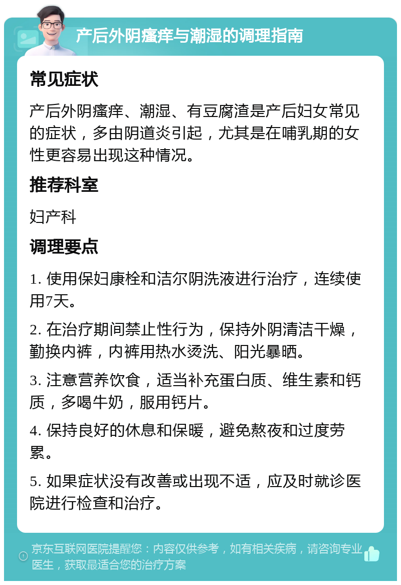 产后外阴瘙痒与潮湿的调理指南 常见症状 产后外阴瘙痒、潮湿、有豆腐渣是产后妇女常见的症状，多由阴道炎引起，尤其是在哺乳期的女性更容易出现这种情况。 推荐科室 妇产科 调理要点 1. 使用保妇康栓和洁尔阴洗液进行治疗，连续使用7天。 2. 在治疗期间禁止性行为，保持外阴清洁干燥，勤换内裤，内裤用热水烫洗、阳光暴晒。 3. 注意营养饮食，适当补充蛋白质、维生素和钙质，多喝牛奶，服用钙片。 4. 保持良好的休息和保暖，避免熬夜和过度劳累。 5. 如果症状没有改善或出现不适，应及时就诊医院进行检查和治疗。