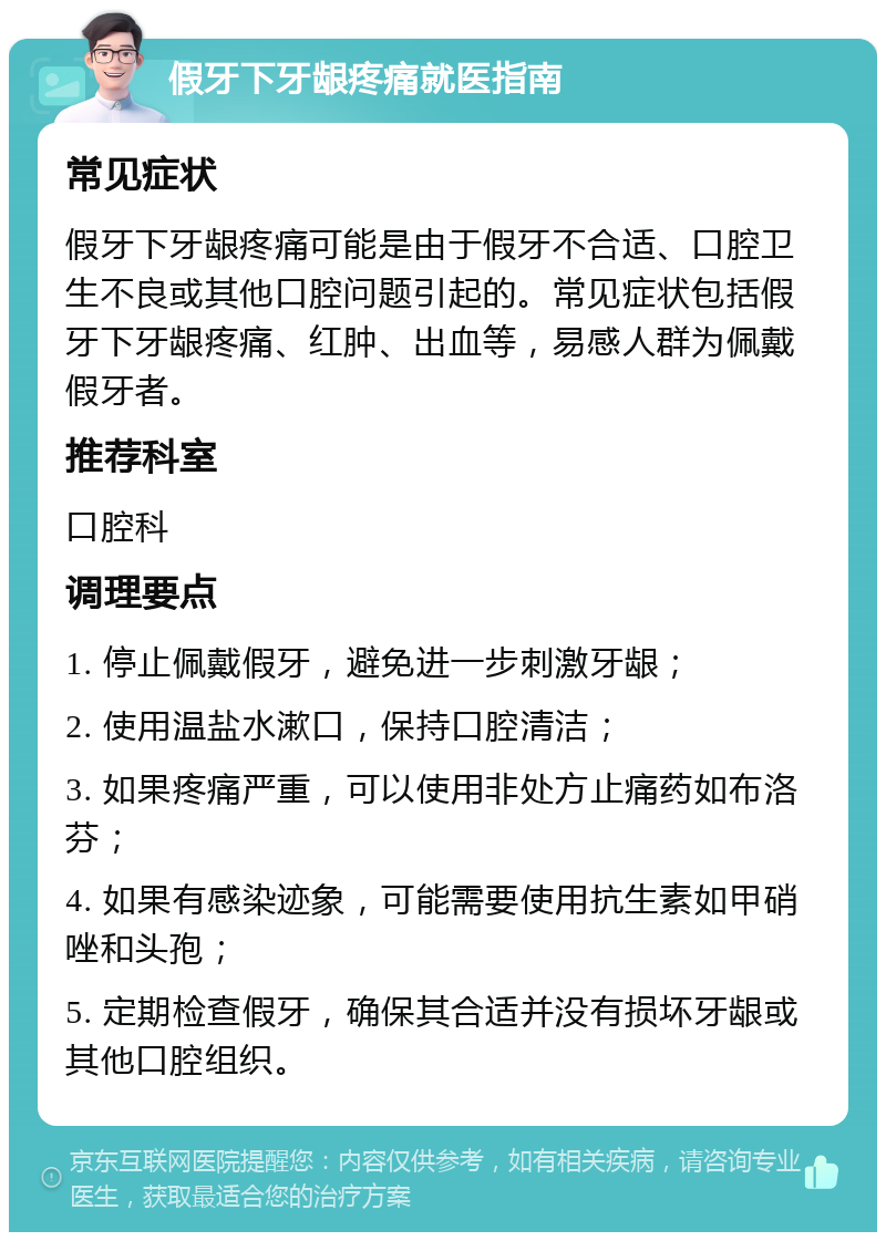 假牙下牙龈疼痛就医指南 常见症状 假牙下牙龈疼痛可能是由于假牙不合适、口腔卫生不良或其他口腔问题引起的。常见症状包括假牙下牙龈疼痛、红肿、出血等，易感人群为佩戴假牙者。 推荐科室 口腔科 调理要点 1. 停止佩戴假牙，避免进一步刺激牙龈； 2. 使用温盐水漱口，保持口腔清洁； 3. 如果疼痛严重，可以使用非处方止痛药如布洛芬； 4. 如果有感染迹象，可能需要使用抗生素如甲硝唑和头孢； 5. 定期检查假牙，确保其合适并没有损坏牙龈或其他口腔组织。