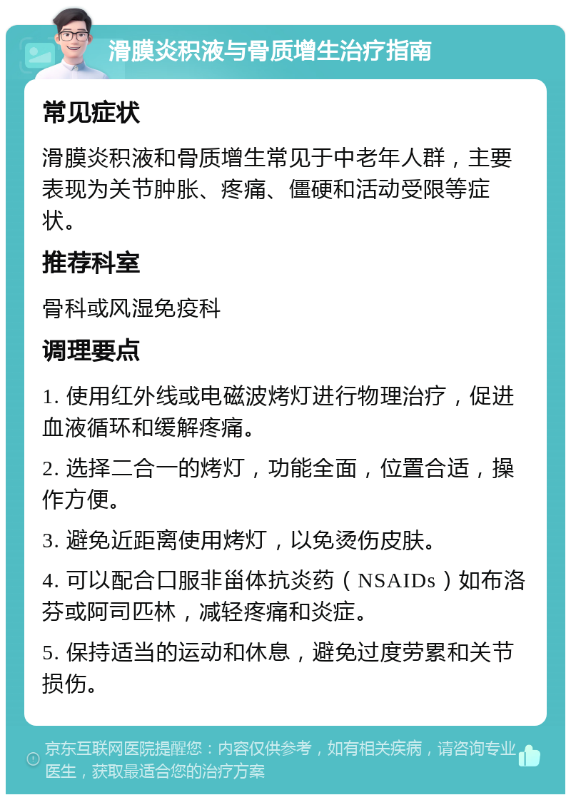 滑膜炎积液与骨质增生治疗指南 常见症状 滑膜炎积液和骨质增生常见于中老年人群，主要表现为关节肿胀、疼痛、僵硬和活动受限等症状。 推荐科室 骨科或风湿免疫科 调理要点 1. 使用红外线或电磁波烤灯进行物理治疗，促进血液循环和缓解疼痛。 2. 选择二合一的烤灯，功能全面，位置合适，操作方便。 3. 避免近距离使用烤灯，以免烫伤皮肤。 4. 可以配合口服非甾体抗炎药（NSAIDs）如布洛芬或阿司匹林，减轻疼痛和炎症。 5. 保持适当的运动和休息，避免过度劳累和关节损伤。