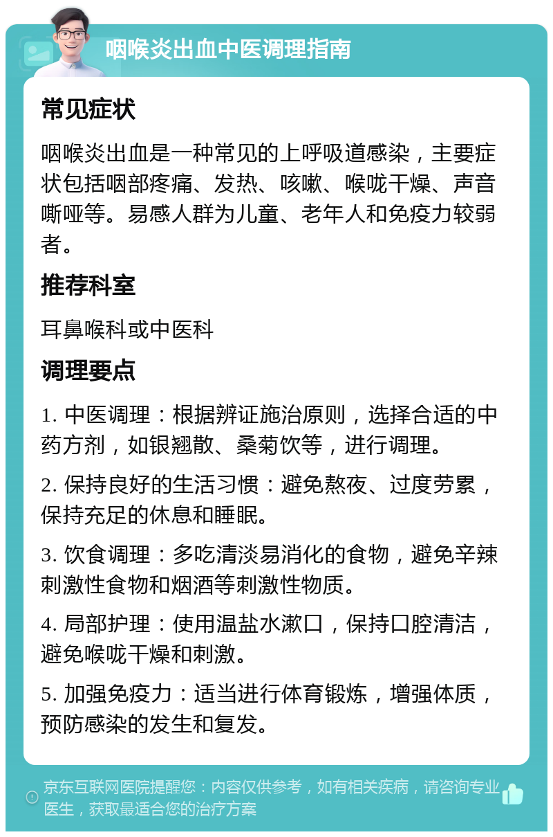 咽喉炎出血中医调理指南 常见症状 咽喉炎出血是一种常见的上呼吸道感染，主要症状包括咽部疼痛、发热、咳嗽、喉咙干燥、声音嘶哑等。易感人群为儿童、老年人和免疫力较弱者。 推荐科室 耳鼻喉科或中医科 调理要点 1. 中医调理：根据辨证施治原则，选择合适的中药方剂，如银翘散、桑菊饮等，进行调理。 2. 保持良好的生活习惯：避免熬夜、过度劳累，保持充足的休息和睡眠。 3. 饮食调理：多吃清淡易消化的食物，避免辛辣刺激性食物和烟酒等刺激性物质。 4. 局部护理：使用温盐水漱口，保持口腔清洁，避免喉咙干燥和刺激。 5. 加强免疫力：适当进行体育锻炼，增强体质，预防感染的发生和复发。