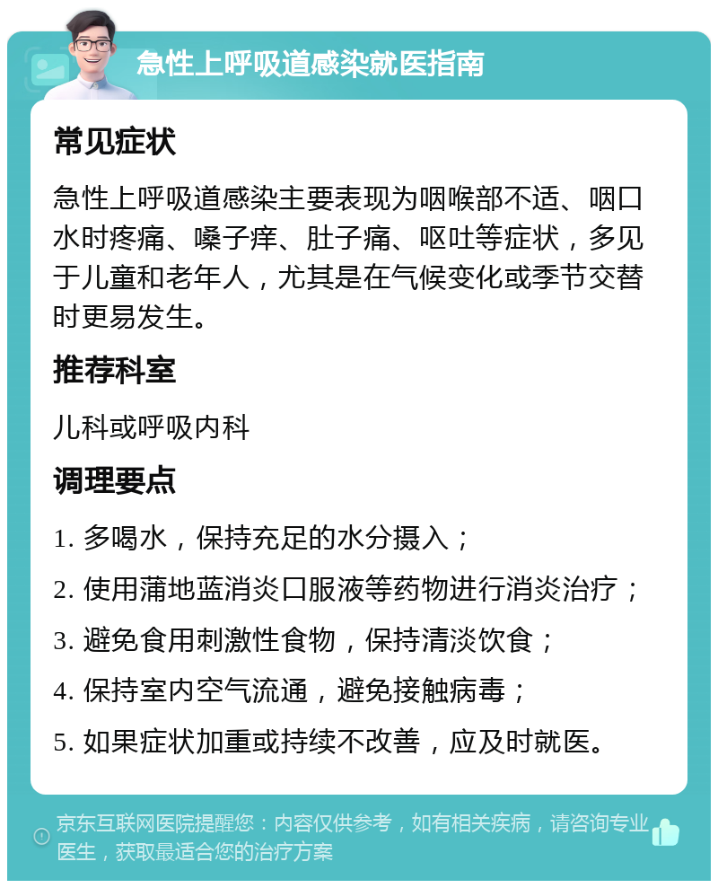 急性上呼吸道感染就医指南 常见症状 急性上呼吸道感染主要表现为咽喉部不适、咽口水时疼痛、嗓子痒、肚子痛、呕吐等症状，多见于儿童和老年人，尤其是在气候变化或季节交替时更易发生。 推荐科室 儿科或呼吸内科 调理要点 1. 多喝水，保持充足的水分摄入； 2. 使用蒲地蓝消炎口服液等药物进行消炎治疗； 3. 避免食用刺激性食物，保持清淡饮食； 4. 保持室内空气流通，避免接触病毒； 5. 如果症状加重或持续不改善，应及时就医。