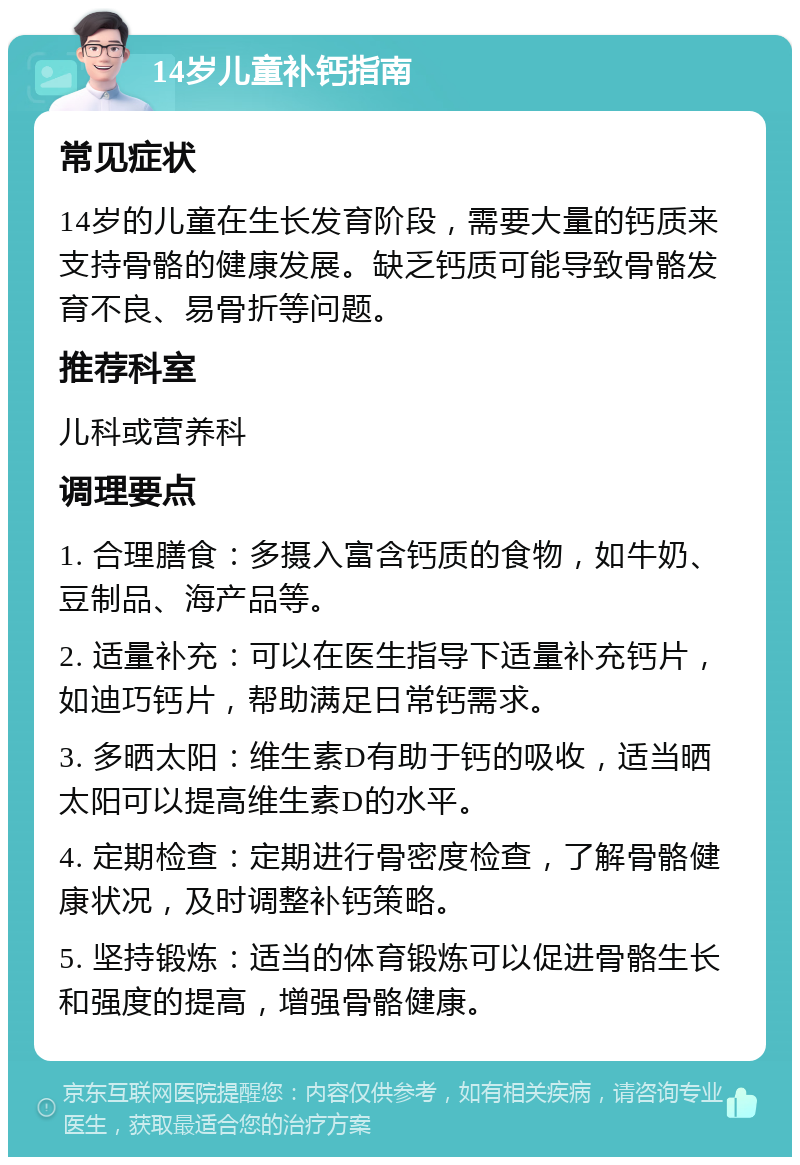 14岁儿童补钙指南 常见症状 14岁的儿童在生长发育阶段，需要大量的钙质来支持骨骼的健康发展。缺乏钙质可能导致骨骼发育不良、易骨折等问题。 推荐科室 儿科或营养科 调理要点 1. 合理膳食：多摄入富含钙质的食物，如牛奶、豆制品、海产品等。 2. 适量补充：可以在医生指导下适量补充钙片，如迪巧钙片，帮助满足日常钙需求。 3. 多晒太阳：维生素D有助于钙的吸收，适当晒太阳可以提高维生素D的水平。 4. 定期检查：定期进行骨密度检查，了解骨骼健康状况，及时调整补钙策略。 5. 坚持锻炼：适当的体育锻炼可以促进骨骼生长和强度的提高，增强骨骼健康。