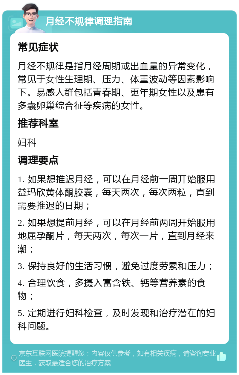 月经不规律调理指南 常见症状 月经不规律是指月经周期或出血量的异常变化，常见于女性生理期、压力、体重波动等因素影响下。易感人群包括青春期、更年期女性以及患有多囊卵巢综合征等疾病的女性。 推荐科室 妇科 调理要点 1. 如果想推迟月经，可以在月经前一周开始服用益玛欣黄体酮胶囊，每天两次，每次两粒，直到需要推迟的日期； 2. 如果想提前月经，可以在月经前两周开始服用地屈孕酮片，每天两次，每次一片，直到月经来潮； 3. 保持良好的生活习惯，避免过度劳累和压力； 4. 合理饮食，多摄入富含铁、钙等营养素的食物； 5. 定期进行妇科检查，及时发现和治疗潜在的妇科问题。