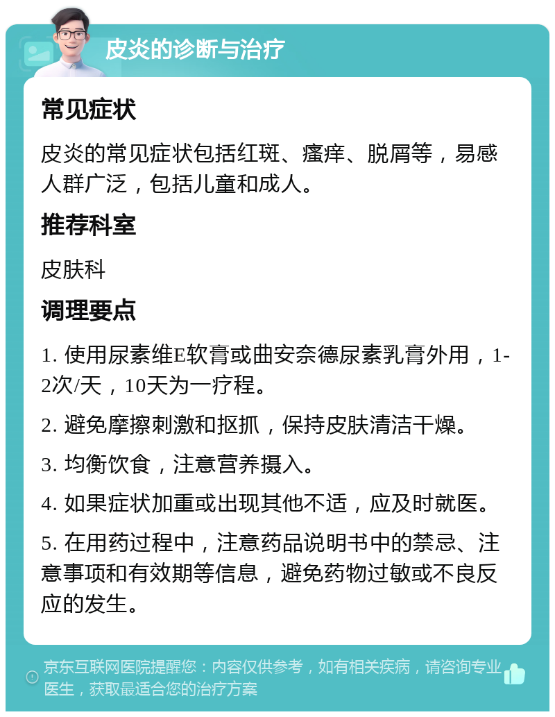 皮炎的诊断与治疗 常见症状 皮炎的常见症状包括红斑、瘙痒、脱屑等，易感人群广泛，包括儿童和成人。 推荐科室 皮肤科 调理要点 1. 使用尿素维E软膏或曲安奈德尿素乳膏外用，1-2次/天，10天为一疗程。 2. 避免摩擦刺激和抠抓，保持皮肤清洁干燥。 3. 均衡饮食，注意营养摄入。 4. 如果症状加重或出现其他不适，应及时就医。 5. 在用药过程中，注意药品说明书中的禁忌、注意事项和有效期等信息，避免药物过敏或不良反应的发生。