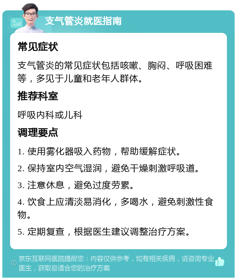 支气管炎就医指南 常见症状 支气管炎的常见症状包括咳嗽、胸闷、呼吸困难等，多见于儿童和老年人群体。 推荐科室 呼吸内科或儿科 调理要点 1. 使用雾化器吸入药物，帮助缓解症状。 2. 保持室内空气湿润，避免干燥刺激呼吸道。 3. 注意休息，避免过度劳累。 4. 饮食上应清淡易消化，多喝水，避免刺激性食物。 5. 定期复查，根据医生建议调整治疗方案。