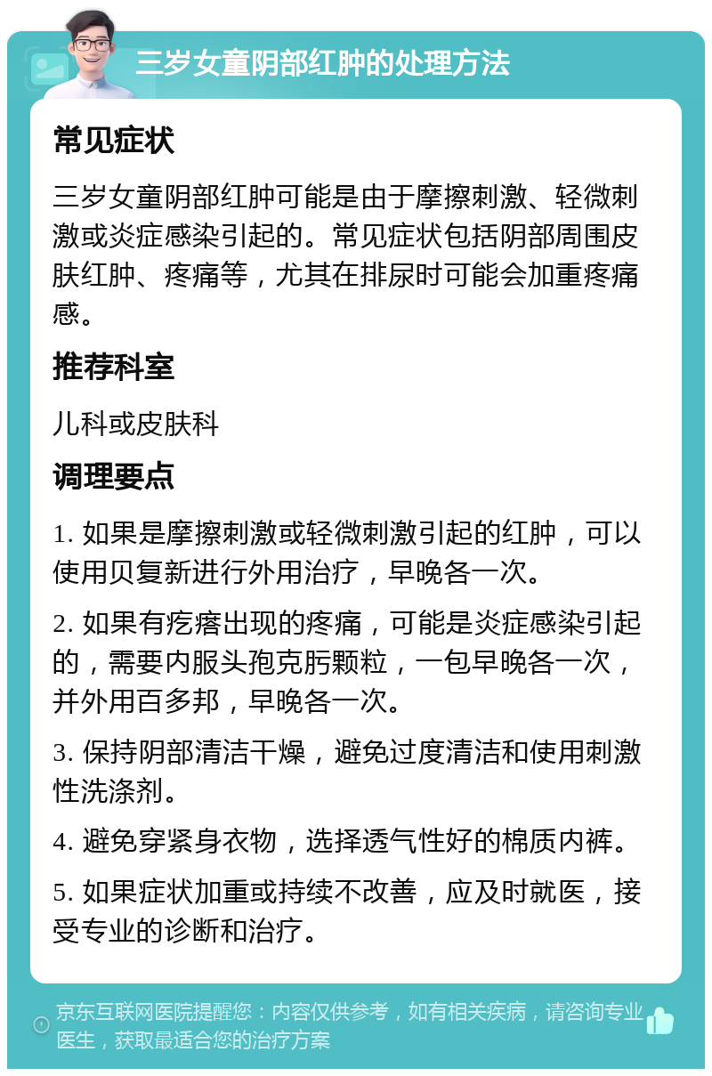 三岁女童阴部红肿的处理方法 常见症状 三岁女童阴部红肿可能是由于摩擦刺激、轻微刺激或炎症感染引起的。常见症状包括阴部周围皮肤红肿、疼痛等，尤其在排尿时可能会加重疼痛感。 推荐科室 儿科或皮肤科 调理要点 1. 如果是摩擦刺激或轻微刺激引起的红肿，可以使用贝复新进行外用治疗，早晚各一次。 2. 如果有疙瘩出现的疼痛，可能是炎症感染引起的，需要内服头孢克肟颗粒，一包早晚各一次，并外用百多邦，早晚各一次。 3. 保持阴部清洁干燥，避免过度清洁和使用刺激性洗涤剂。 4. 避免穿紧身衣物，选择透气性好的棉质内裤。 5. 如果症状加重或持续不改善，应及时就医，接受专业的诊断和治疗。