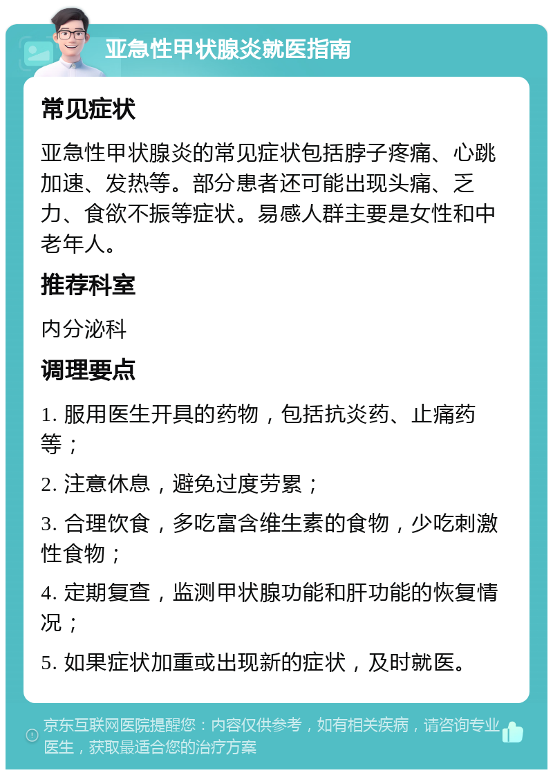 亚急性甲状腺炎就医指南 常见症状 亚急性甲状腺炎的常见症状包括脖子疼痛、心跳加速、发热等。部分患者还可能出现头痛、乏力、食欲不振等症状。易感人群主要是女性和中老年人。 推荐科室 内分泌科 调理要点 1. 服用医生开具的药物，包括抗炎药、止痛药等； 2. 注意休息，避免过度劳累； 3. 合理饮食，多吃富含维生素的食物，少吃刺激性食物； 4. 定期复查，监测甲状腺功能和肝功能的恢复情况； 5. 如果症状加重或出现新的症状，及时就医。