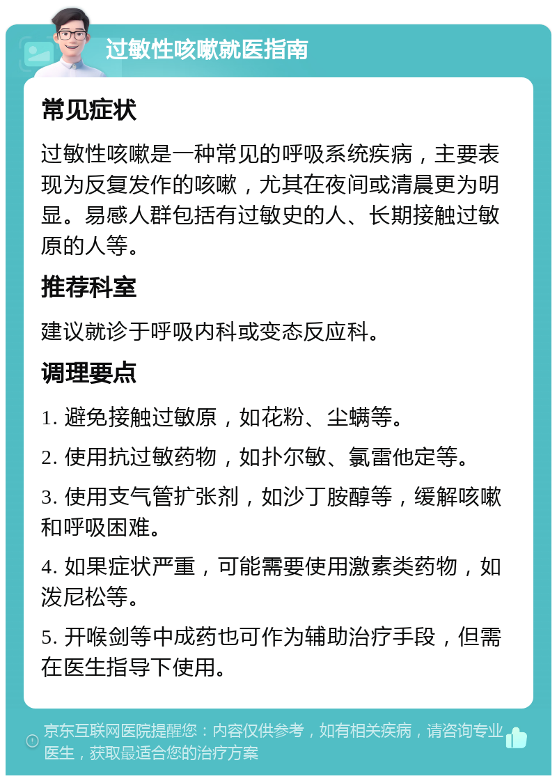 过敏性咳嗽就医指南 常见症状 过敏性咳嗽是一种常见的呼吸系统疾病，主要表现为反复发作的咳嗽，尤其在夜间或清晨更为明显。易感人群包括有过敏史的人、长期接触过敏原的人等。 推荐科室 建议就诊于呼吸内科或变态反应科。 调理要点 1. 避免接触过敏原，如花粉、尘螨等。 2. 使用抗过敏药物，如扑尔敏、氯雷他定等。 3. 使用支气管扩张剂，如沙丁胺醇等，缓解咳嗽和呼吸困难。 4. 如果症状严重，可能需要使用激素类药物，如泼尼松等。 5. 开喉剑等中成药也可作为辅助治疗手段，但需在医生指导下使用。