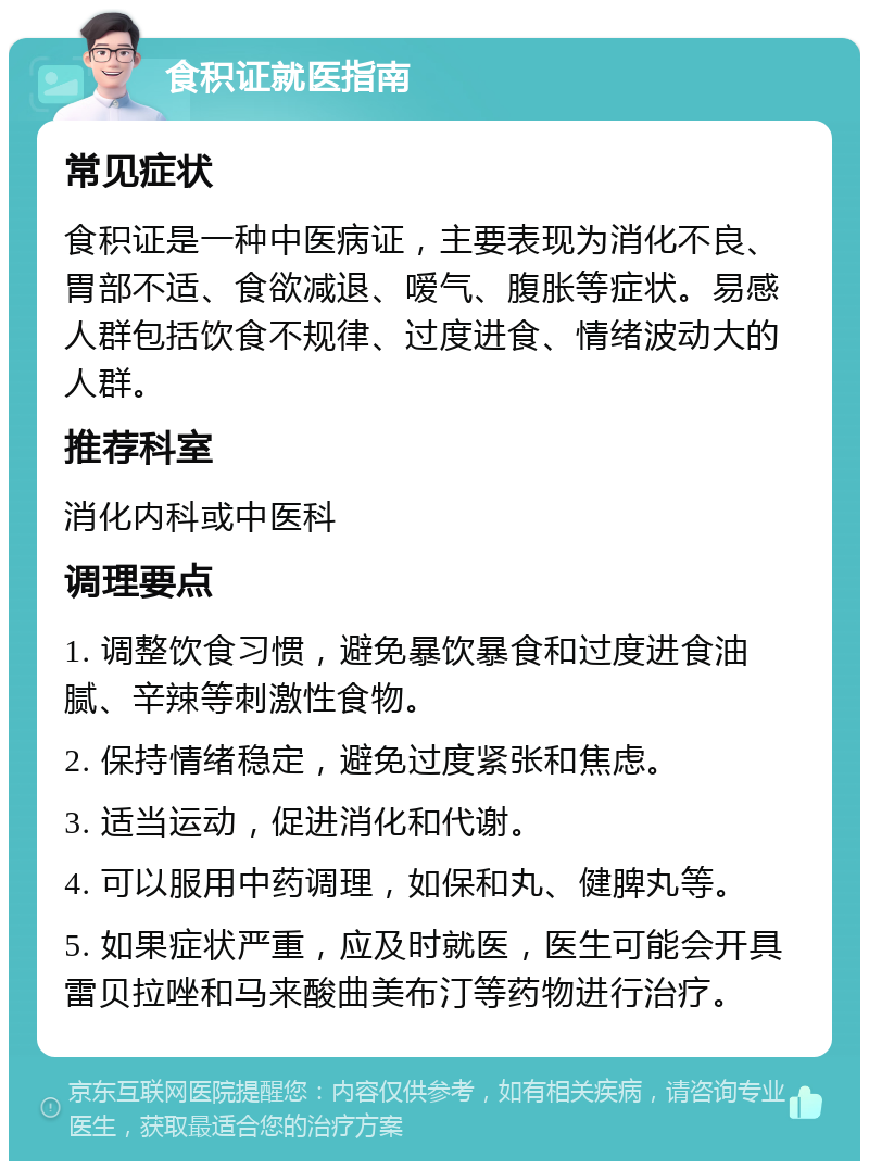 食积证就医指南 常见症状 食积证是一种中医病证，主要表现为消化不良、胃部不适、食欲减退、嗳气、腹胀等症状。易感人群包括饮食不规律、过度进食、情绪波动大的人群。 推荐科室 消化内科或中医科 调理要点 1. 调整饮食习惯，避免暴饮暴食和过度进食油腻、辛辣等刺激性食物。 2. 保持情绪稳定，避免过度紧张和焦虑。 3. 适当运动，促进消化和代谢。 4. 可以服用中药调理，如保和丸、健脾丸等。 5. 如果症状严重，应及时就医，医生可能会开具雷贝拉唑和马来酸曲美布汀等药物进行治疗。