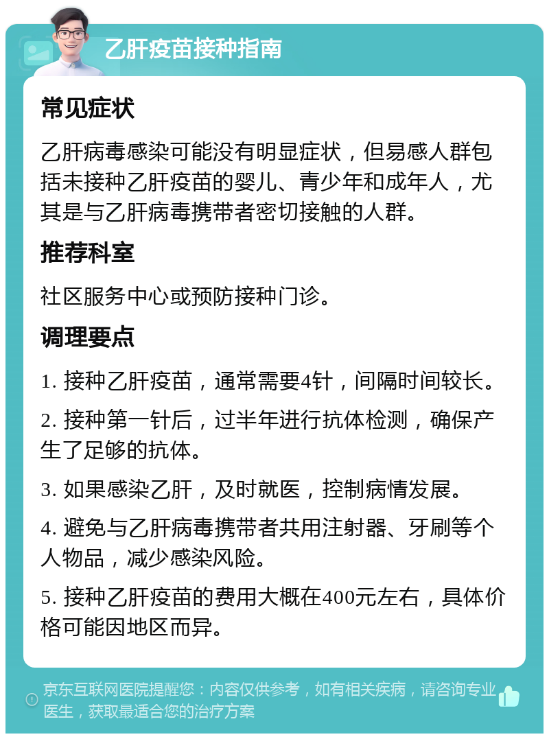 乙肝疫苗接种指南 常见症状 乙肝病毒感染可能没有明显症状，但易感人群包括未接种乙肝疫苗的婴儿、青少年和成年人，尤其是与乙肝病毒携带者密切接触的人群。 推荐科室 社区服务中心或预防接种门诊。 调理要点 1. 接种乙肝疫苗，通常需要4针，间隔时间较长。 2. 接种第一针后，过半年进行抗体检测，确保产生了足够的抗体。 3. 如果感染乙肝，及时就医，控制病情发展。 4. 避免与乙肝病毒携带者共用注射器、牙刷等个人物品，减少感染风险。 5. 接种乙肝疫苗的费用大概在400元左右，具体价格可能因地区而异。