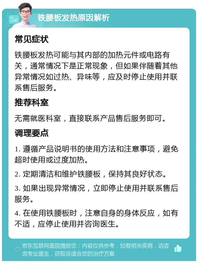 铁腰板发热原因解析 常见症状 铁腰板发热可能与其内部的加热元件或电路有关，通常情况下是正常现象，但如果伴随着其他异常情况如过热、异味等，应及时停止使用并联系售后服务。 推荐科室 无需就医科室，直接联系产品售后服务即可。 调理要点 1. 遵循产品说明书的使用方法和注意事项，避免超时使用或过度加热。 2. 定期清洁和维护铁腰板，保持其良好状态。 3. 如果出现异常情况，立即停止使用并联系售后服务。 4. 在使用铁腰板时，注意自身的身体反应，如有不适，应停止使用并咨询医生。