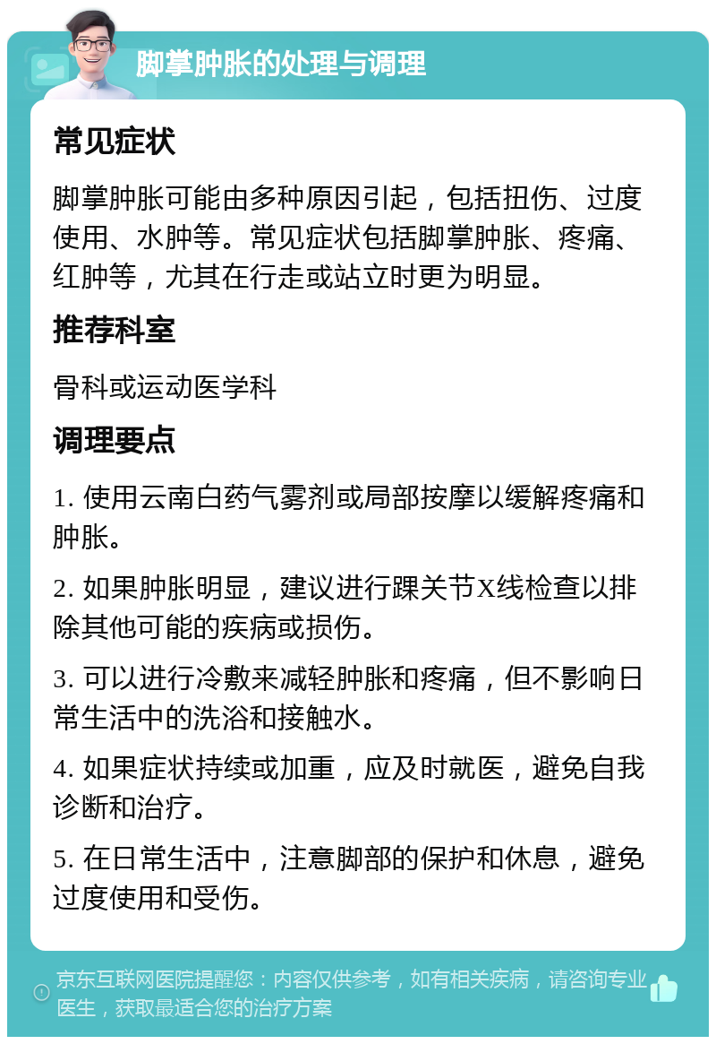 脚掌肿胀的处理与调理 常见症状 脚掌肿胀可能由多种原因引起，包括扭伤、过度使用、水肿等。常见症状包括脚掌肿胀、疼痛、红肿等，尤其在行走或站立时更为明显。 推荐科室 骨科或运动医学科 调理要点 1. 使用云南白药气雾剂或局部按摩以缓解疼痛和肿胀。 2. 如果肿胀明显，建议进行踝关节X线检查以排除其他可能的疾病或损伤。 3. 可以进行冷敷来减轻肿胀和疼痛，但不影响日常生活中的洗浴和接触水。 4. 如果症状持续或加重，应及时就医，避免自我诊断和治疗。 5. 在日常生活中，注意脚部的保护和休息，避免过度使用和受伤。